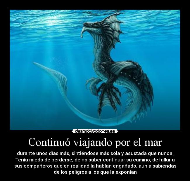 Continuó viajando por el mar - durante unos días más, sintiéndose más sola y asustada que nunca.
Tenía miedo de perderse, de no saber continuar su camino, de fallar a
sus compañeros que en realidad la habían engañado, aun a sabiendas
de los peligros a los que la exponían