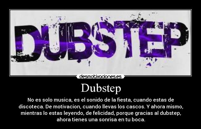 Dubstep - No es solo musica, es el sonido de la fiesta, cuando estas de
discoteca. De motivacion, cuando llevas los cascos. Y ahora mismo,
mientras lo estas leyendo, de felicidad, porque gracias al dubstep,
ahora tienes una sonrisa en tu boca.