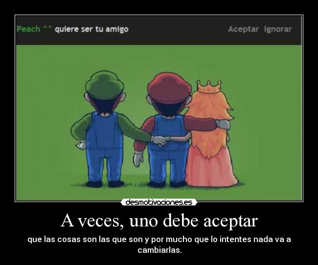 A veces, uno debe aceptar - que las cosas son las que son y por mucho que lo intentes nada va a cambiarlas.