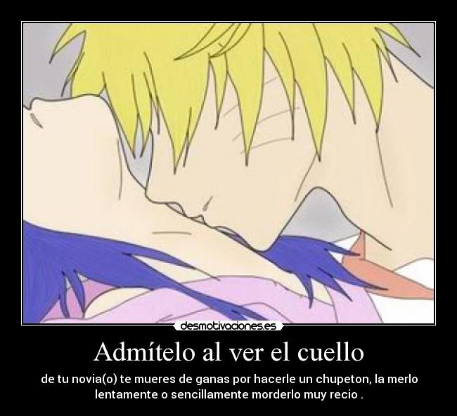 Admítelo al ver el cuello - de tu novia(o) te mueres de ganas por hacerle un chupeton, la merlo
lentamente o sencillamente morderlo muy recio .