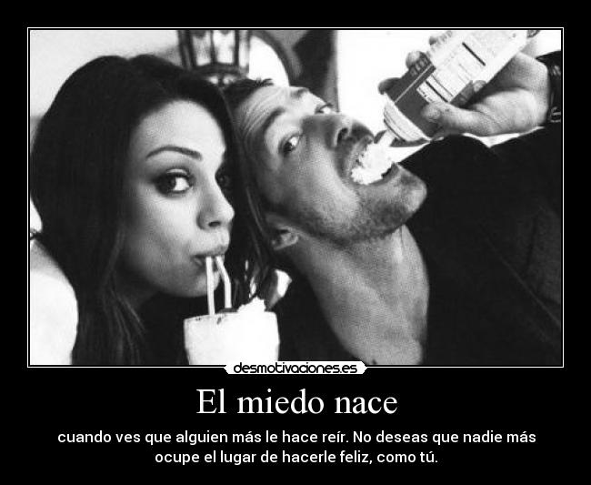 El miedo nace - cuando ves que alguien más le hace reír. No deseas que nadie más
ocupe el lugar de hacerle feliz, como tú.