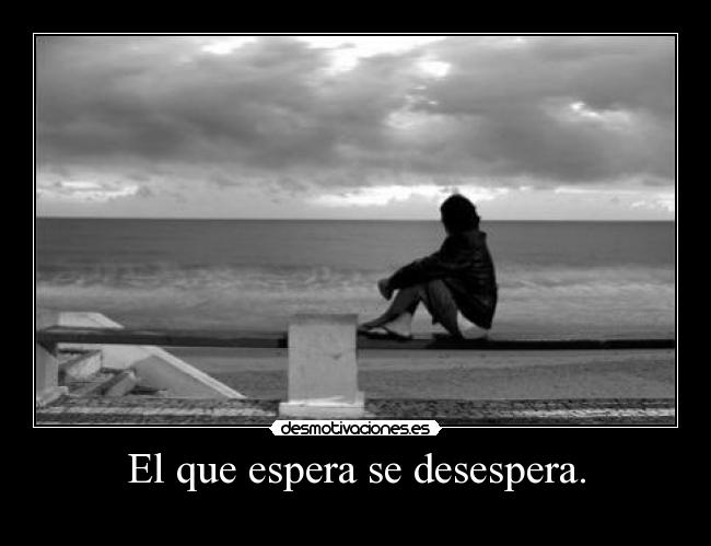 El que espera se desespera. -