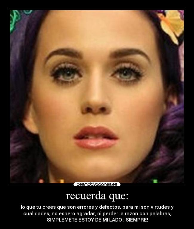 recuerda que: - lo que tu crees que son errores y defectos, para mi son virtudes y
cualidades, no espero agradar, ni perder la razon con palabras,
SIMPLEMETE ESTOY DE MI LADO : SIEMPRE!