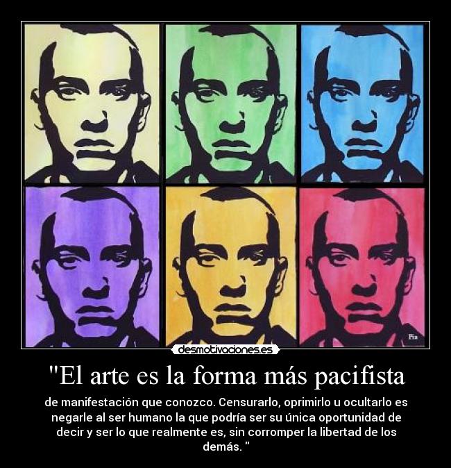 El arte es la forma más pacifista - de manifestación que conozco. Censurarlo, oprimirlo u ocultarlo es
negarle al ser humano la que podría ser su única oportunidad de
decir y ser lo que realmente es, sin corromper la libertad de los
demás. 