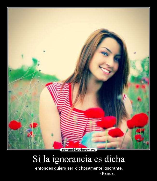 Si la ignorancia es dicha - entonces quiero ser  dichosamente ignorante.
                                                           - Pxndx.