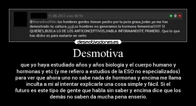 Desmotiva - que yo haya estudiado años y años biología y el cuerpo humano y
hormonas y etc (y me refiero a estudios de la ESO no especializados)
para ver que ahora uno no sabe nada de hormonas y encima me llama
inculta a mi al intentar explicarle una cosa simple y fácil. Si el
futuro es este tipo de gente que habla sin saber y encima dice que los
demás no saben da mucha pena enserio.