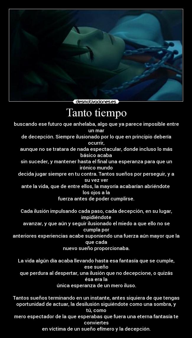 Tanto tiempo - buscando ese futuro que anhelaba, algo que ya parece imposible entre un mar
de decepción. Siempre ilusionado por lo que en principio debería ocurrir,
aunque no se tratara de nada espectacular, donde incluso lo más básico acaba
sin suceder, y mantener hasta el final una esperanza para que un irónico mundo
decida jugar siempre en tu contra. Tantos sueños por perseguir, y a su vez ver
ante la vida, que de entre ellos, la mayoría acabarían abriéndote  los ojos a la
fuerza antes de poder cumplirse.

Cada ilusión impulsando cada paso, cada decepción, en su lugar, impidiéndote
avanzar, y que aún y seguir ilusionado el miedo a que ello no se cumpla por
anteriores experiencias acabe suponiendo una fuerza aún mayor que la que cada
nuevo sueño proporcionaba.

La vida algún día acaba llevando hasta esa fantasía que se cumple, ese sueño
que perdura al despertar, una ilusión que no decepcione, o quizás ésa era la
única esperanza de un mero iluso.

Tantos sueños terminando en un instante, antes siquiera de que tengas
oportunidad de actuar, la desilusión siguiéndote como una sombra, y tú, como
mero espectador de la que esperabas que fuera una eterna fantasía te conviertes
en víctima de un sueño efímero y la decepción.