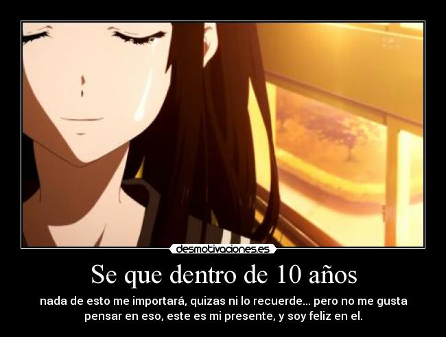 Se que dentro de 10 años - nada de esto me importará, quizas ni lo recuerde... pero no me gusta
pensar en eso, este es mi presente, y soy feliz en el.
