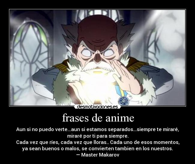 frases de anime - Aun si no puedo verte...aun si estamos separados...siempre te miraré,
miraré por ti para siempre.
Cada vez que ríes, cada vez que lloras.. Cada uno de esos momentos,
ya sean buenos o malos, se convierten tambien en los nuestros.
— Master Makarov
