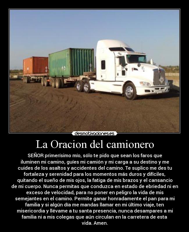 La Oracion del camionero - SEÑOR primerísimo mío, sólo te pido que sean los faros que
iluminen mi camino, guíes mi camión y mi carga a su destino y me
cuides de los asaltos y accidentes del camino. Te suplico me des tu
fortaleza y serenidad para los momentos más duros y difíciles,
quitando el sueño de mis ojos, la fatiga de mis brazos y el cansancio
de mi cuerpo. Nunca permitas que conduzca en estado de ebriedad ni en
exceso de velocidad, para no poner en peligro la vida de mis
semejantes en el camino. Permite ganar honradamente el pan para mi
familia y si algún día me mandas llamar en mi último viaje, ten
misericordia y llévame a tu santa presencia, nunca desampares a mi
familia ni a mis colegas que aún circulan en la carretera de esta
vida. Amen.