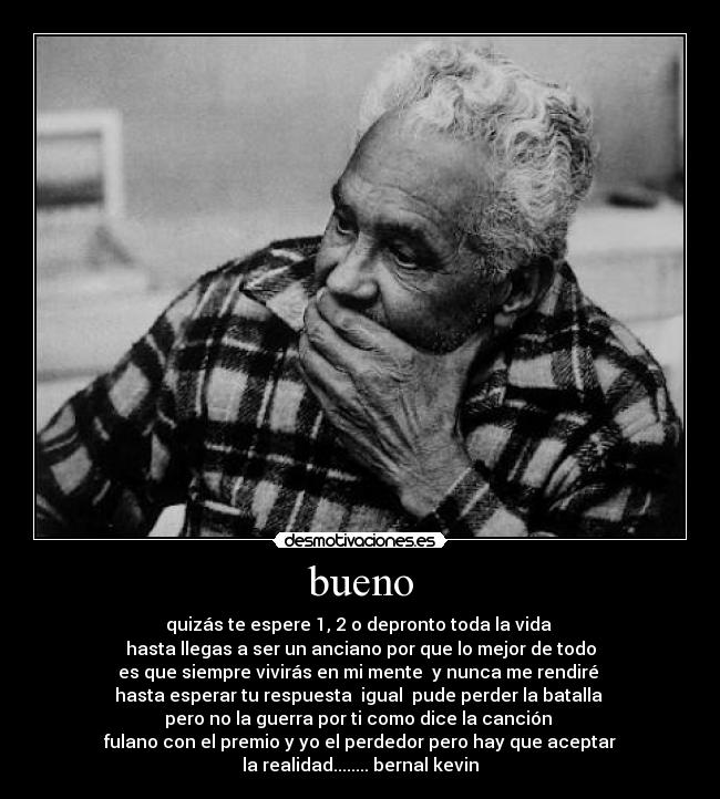 bueno - quizás te espere 1, 2 o depronto toda la vida
hasta llegas a ser un anciano por que lo mejor de todo
es que siempre vivirás en mi mente y nunca me rendiré
hasta esperar tu respuesta igual pude perder la batalla
pero no la guerra por ti como dice la canción
fulano con el premio y yo el perdedor pero hay que aceptar
la realidad........ bernal kevin