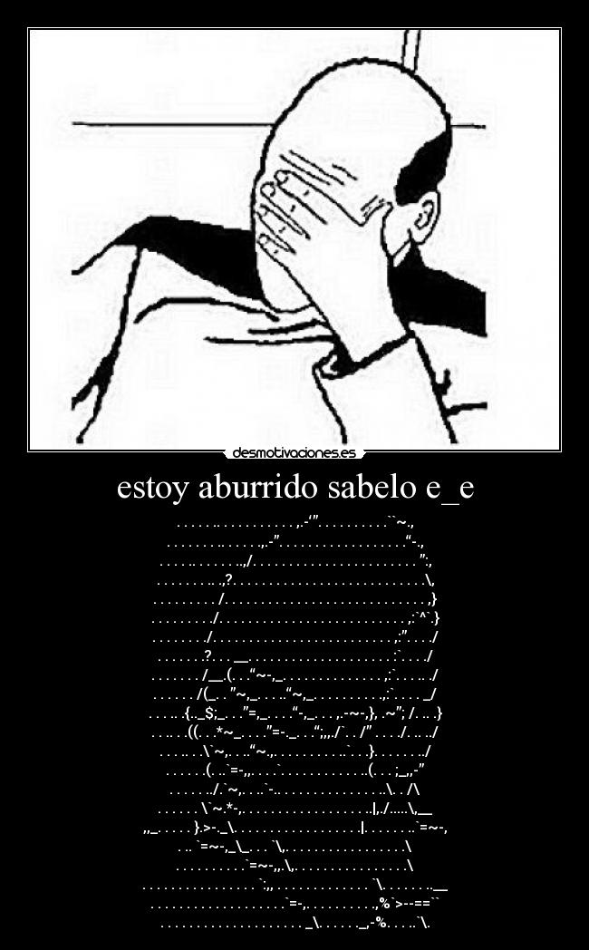 estoy aburrido sabelo e_e - . . . . . .. . . . . . . . . . . ,.-‘”. . . . . . . . . .``~.,
. . . . . . . .. . . . . .,.-”. . . . . . . . . . . . . . . . . .“-.,
. . . . .. . . . . . ..,/. . . . . . . . . . . . . . . . . . . . . . . ”:,
. . . . . . . .. .,?. . . . . . . . . . . . . . . . . . . . . . . . . . .\,
. . . . . . . . . /. . . . . . . . . . . . . . . . . . . . . . . . . . . . ,}
. . . . . . . . ./. . . . . . . . . . . . . . . . . . . . . . . . . . ,:`^`.}
. . . . . . . ./. . . . . . . . . . . . . . . . . . . . . . . . . ,:”. . . ./
. . . . . . .?. . . __. . . . . . . . . . . . . . . . . . . . :`. . . ./
. . . . . . . /__.(. . .“~-,_. . . . . . . . . . . . . . ,:`. . . .. ./
. . . . . . /(_. . ”~,_. . . ..“~,_. . . . . . . . . .,:`. . . . _/
. . . .. .{.._$;_. . .”=,_. . . .“-,_. . . ,.-~-,}, .~”; /. .. .}
. . .. . .((. . .*~_. . . .”=-._. . .“;,,./`. . /” . . . ./. .. ../
. . . .. . .\`~,. . ..“~.,. . . . . . . . . ..`. . .}. . . . . . ../
. . . . . .(. ..`=-,,. . . .`. . . . . . . . . . . ..(. . . ;_,,-”
. . . . . ../.`~,. . ..`-.. . . . . . . . . . . . . . ..\. . /\
. . . . . . \`~.*-,. . . . . . . . . . . . . . . . . ..|,./.....\,__
,,_. . . . . }.>-._\. . . . . . . . . . . . . . . . . .|. . . . . . ..`=~-,
. .. `=~-,_\_. . . `\,. . . . . . . . . . . . . . . . .\
. . . . . . . . . .`=~-,,.\,. . . . . . . . . . . . . . . .\
. . . . . . . . . . . . . . . . `:,, . . . . . . . . . . . . . `\. . . . . . ..__
. . . . . . . . . . . . . . . . . . .`=-,. . . . . . . . . .,%`>--==``
. . . . . . . . . . . . . . . . . . . . _\. . . . . ._,-%. . . ..`\.