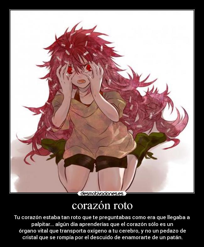 corazón roto - Tu corazón estaba tan roto que te preguntabas como era que llegaba a
palpitar... algún día aprenderías que el corazón sólo es un
órgano vital que transporta oxígeno a tu cerebro, y no un pedazo de
cristal que se rompía por el descuido de enamorarte de un patán.