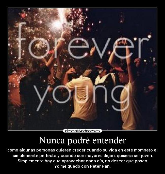 Nunca podré entender - como algunas personas quieren crecer cuando su vida en este momneto es
simplemente perfecta y cuando son mayores digan, quisiera ser joven.
Simplemente hay que aprovechar cada día, no desear que pasen.
Yo me quedo con Peter Pan.