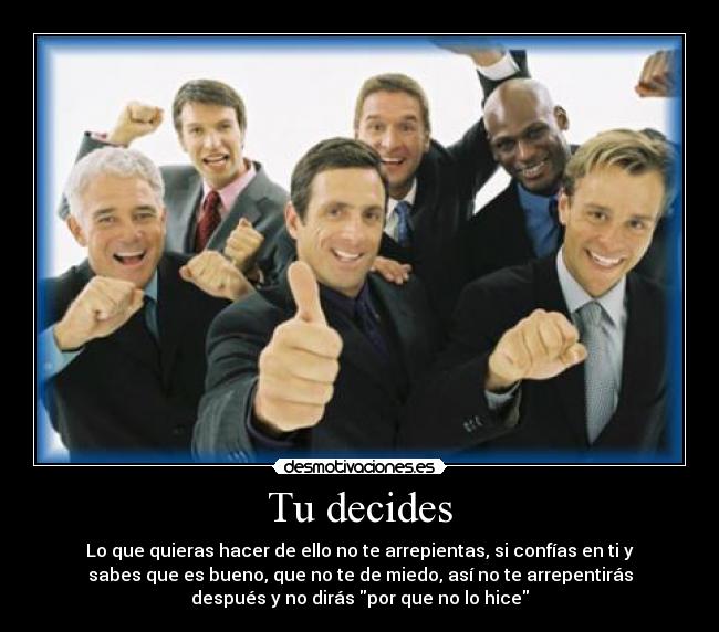 Tu decides - Lo que quieras hacer de ello no te arrepientas, si confías en ti y
sabes que es bueno, que no te de miedo, así no te arrepentirás
después y no dirás por que no lo hice