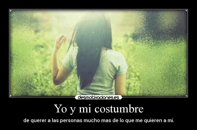 Yo y mi costumbre - de querer a las personas mucho mas de lo que me quieren a mi.