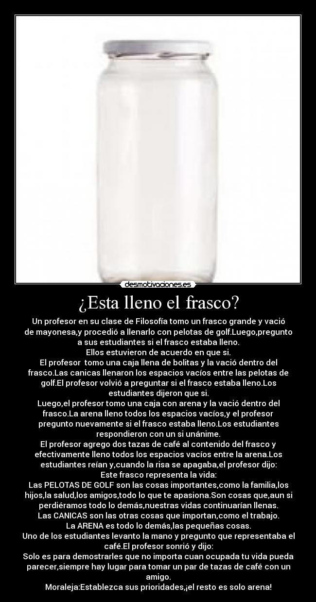 ¿Esta lleno el frasco? - Un profesor en su clase de Filosofía tomo un frasco grande y vació
de mayonesa,y procedió a llenarlo con pelotas de golf.Luego,pregunto
a sus estudiantes si el frasco estaba lleno.
Ellos estuvieron de acuerdo en que si.
El profesor tomo una caja llena de bolitas y la vació dentro del
frasco.Las canicas llenaron los espacios vacíos entre las pelotas de
golf.El profesor volvió a preguntar si el frasco estaba lleno.Los
estudiantes dijeron que si.
Luego,el profesor tomo una caja con arena y la vació dentro del
frasco.La arena lleno todos los espacios vacíos,y el profesor
pregunto nuevamente si el frasco estaba lleno.Los estudiantes
respondieron con un si unánime.
El profesor agrego dos tazas de café al contenido del frasco y
efectivamente lleno todos los espacios vacíos entre la arena.Los
estudiantes reían y,cuando la risa se apagaba,el profesor dijo:
Este frasco representa la vida:
Las PELOTAS DE GOLF son las cosas importantes,como la familia,los
hijos,la salud,los amigos,todo lo que te apasiona.Son cosas que,aun si
perdiéramos todo lo demás,nuestras vidas continuarían llenas.
Las CANICAS son las otras cosas que importan,como el trabajo.
La ARENA es todo lo demás,las pequeñas cosas.
Uno de los estudiantes levanto la mano y pregunto que representaba el
café.El profesor sonrió y dijo:
Solo es para demostrarles que no importa cuan ocupada tu vida pueda
parecer,siempre hay lugar para tomar un par de tazas de café con un
amigo.
Moraleja:Establezca sus prioridades,¡el resto es solo arena!