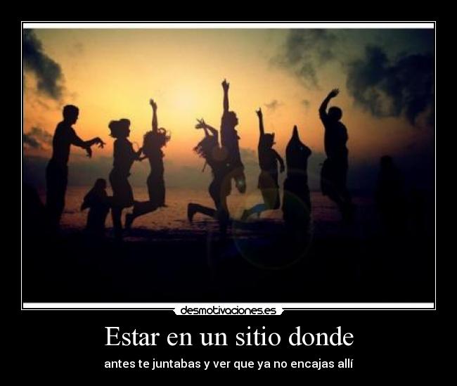 Estar en un sitio donde - antes te juntabas y ver que ya no encajas allí