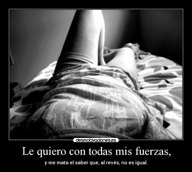 Le quiero con todas mis fuerzas, - y me mata el saber que, al revés, no es igual.