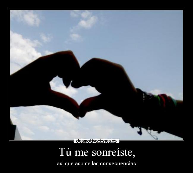 Tú me sonreíste, - así que asume las consecuencias.