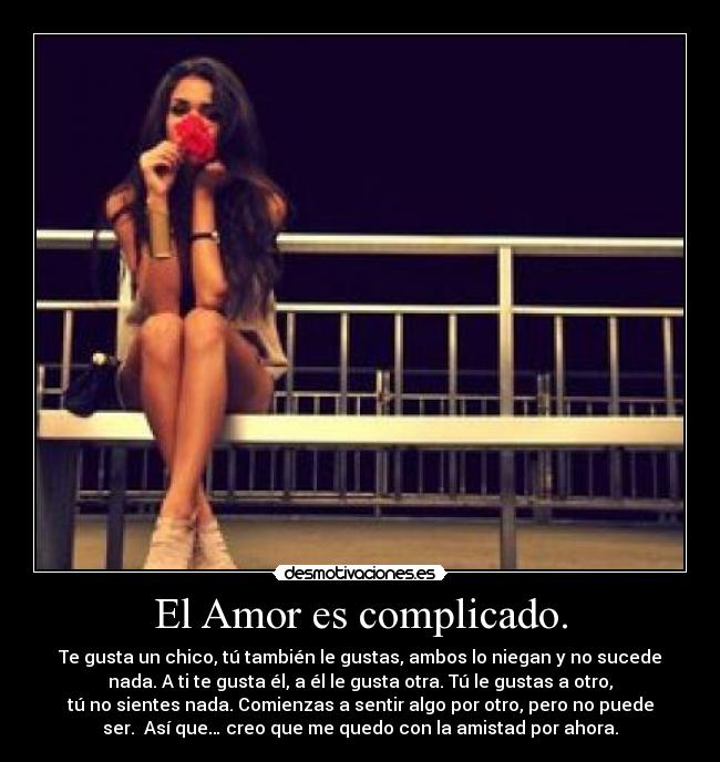 El Amor es complicado. - Te gusta un chico, tú también le gustas, ambos lo niegan y no sucede
nada. A ti te gusta él, a él le gusta otra. Tú le gustas a otro,
tú no sientes nada. Comienzas a sentir algo por otro, pero no puede
ser.  Así que… creo que me quedo con la amistad por ahora.