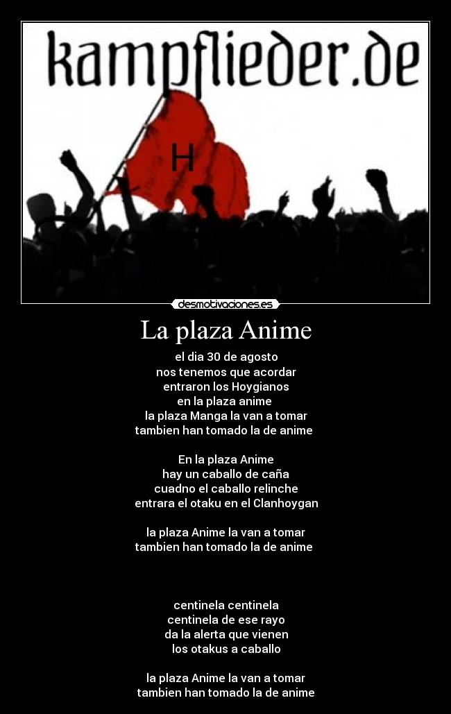 La plaza Anime - el dia 30 de agosto
nos tenemos que acordar
entraron los Hoygianos
en la plaza anime
la plaza Manga la van a tomar
tambien han tomado la de anime
En la plaza Anime
hay un caballo de caña
cuadno el caballo relinche
entrara el otaku en el Clanhoygan
la plaza Anime la van a tomar
tambien han tomado la de anime
centinela centinela
centinela de ese rayo
da la alerta que vienen
los otakus a caballo
la plaza Anime la van a tomar
tambien han tomado la de anime