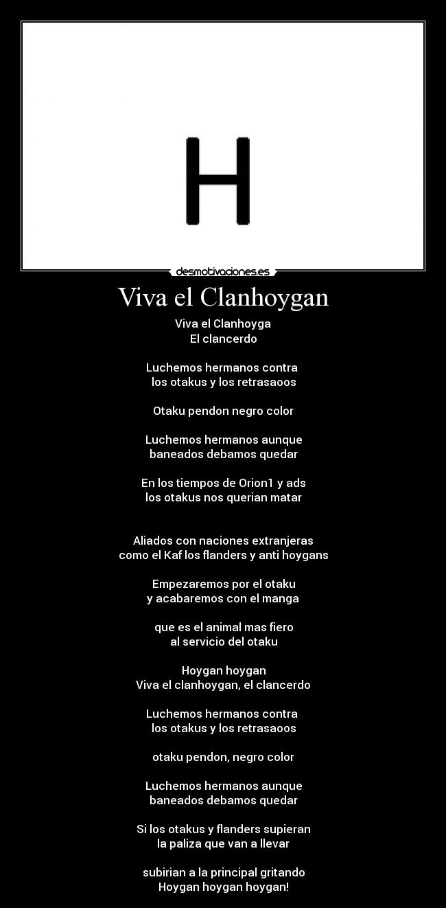 Viva el Clanhoygan - Viva el Clanhoyga
El clancerdo
Luchemos hermanos contra
los otakus y los retrasaoos
Otaku pendon negro color
Luchemos hermanos aunque
baneados debamos quedar
En los tiempos de Orion1 y ads
los otakus nos querian matar
Aliados con naciones extranjeras
como el Kaf los flanders y anti hoygans
Empezaremos por el otaku
y acabaremos con el manga
que es el animal mas fiero
al servicio del otaku
Hoygan hoygan
Viva el clanhoygan, el clancerdo
Luchemos hermanos contra
los otakus y los retrasaoos
otaku pendon, negro color
Luchemos hermanos aunque
baneados debamos quedar
Si los otakus y flanders supieran
la paliza que van a llevar
subirian a la principal gritando
Hoygan hoygan hoygan!