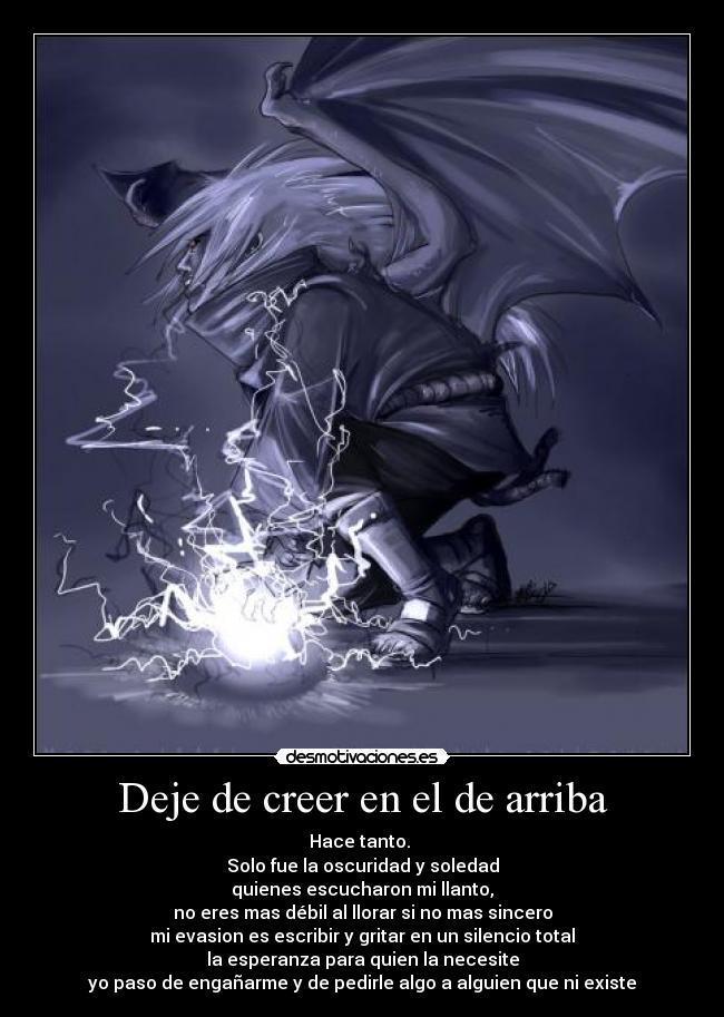 Deje de creer en el de arriba - Hace tanto.
Solo fue la oscuridad y soledad
quienes escucharon mi llanto,
no eres mas débil al llorar si no mas sincero
mi evasion es escribir y gritar en un silencio total
la esperanza para quien la necesite
yo paso de engañarme y de pedirle algo a alguien que ni existe