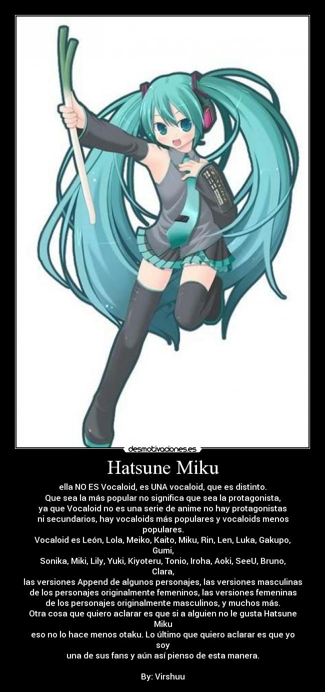 Hatsune Miku - ella NO ES Vocaloid, es UNA vocaloid, que es distinto.
Que sea la más popular no significa que sea la protagonista,
ya que Vocaloid no es una serie de anime no hay protagonistas
ni secundarios, hay vocaloids más populares y vocaloids menos populares.
Vocaloid es León, Lola, Meiko, Kaito, Miku, Rin, Len, Luka, Gakupo, Gumi,
Sonika, Miki, Lily, Yuki, Kiyoteru, Tonio, Iroha, Aoki, SeeU, Bruno, Clara,
las versiones Append de algunos personajes, las versiones masculinas
de los personajes originalmente femeninos, las versiones femeninas
de los personajes originalmente masculinos, y muchos más.
Otra cosa que quiero aclarar es que si a alguien no le gusta Hatsune Miku
eso no lo hace menos otaku. Lo último que quiero aclarar es que yo soy
una de sus fans y aún así pienso de esta manera.

By: Virshuu