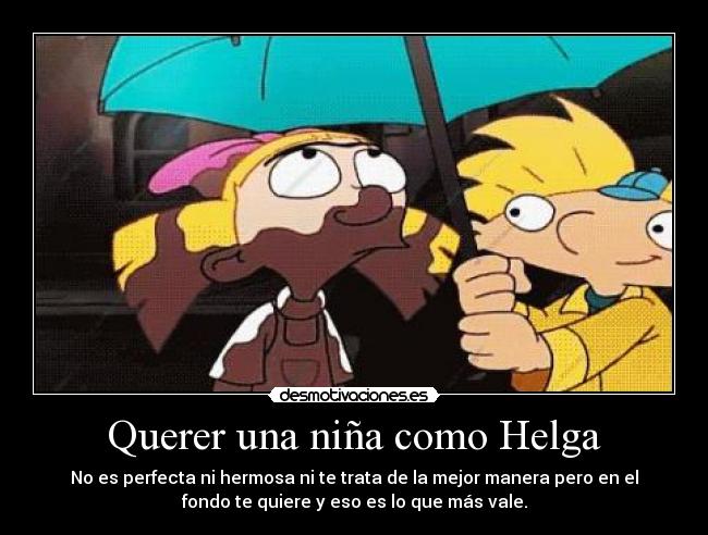 Querer una niña como Helga - No es perfecta ni hermosa ni te trata de la mejor manera pero en el
fondo te quiere y eso es lo que más vale.