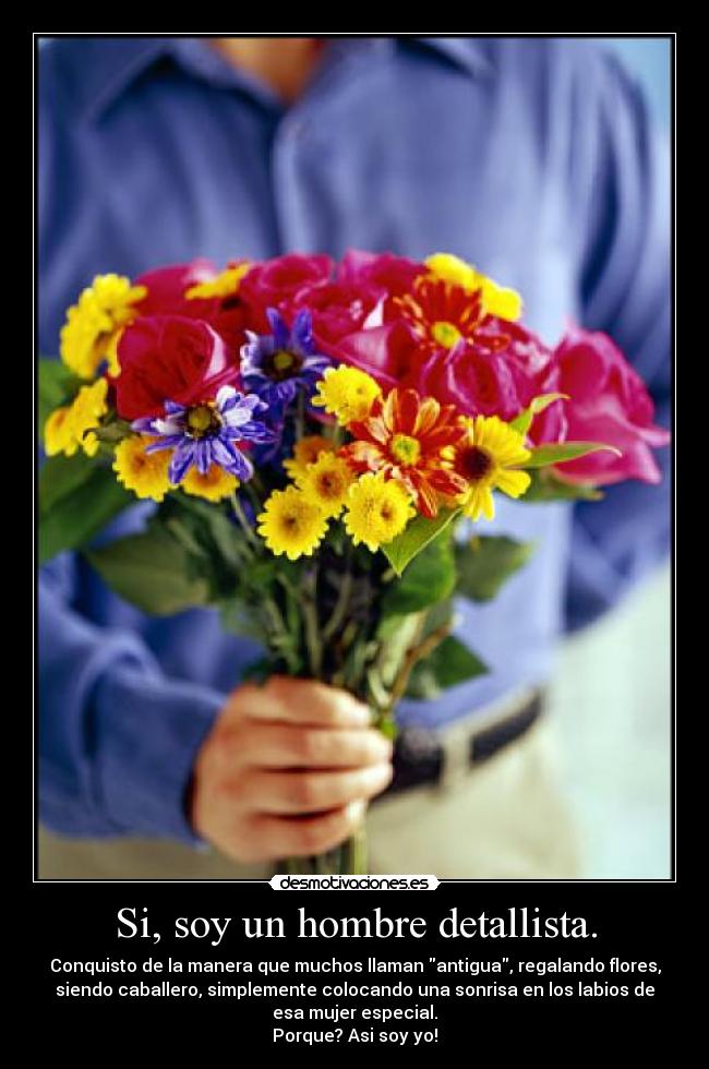 Si, soy un hombre detallista. - Conquisto de la manera que muchos llaman antigua, regalando flores,
siendo caballero, simplemente colocando una sonrisa en los labios de
esa mujer especial.
Porque? Asi soy yo!