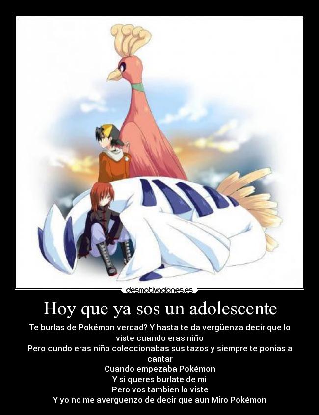 Hoy que ya sos un adolescente - Te burlas de Pokémon verdad? Y hasta te da vergüenza decir que lo
viste cuando eras niño
Pero cundo eras niño coleccionabas sus tazos y siempre te ponias a
cantar
Cuando empezaba Pokémon
Y si queres burlate de mi
Pero vos tambien lo viste
Y yo no me averguenzo de decir que aun Miro Pokémon