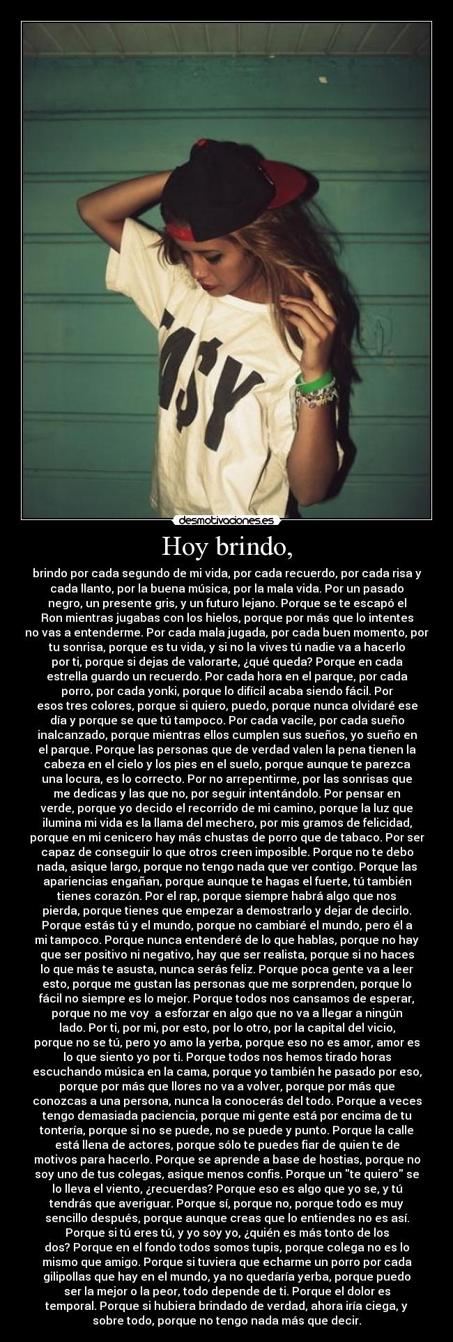 Hoy brindo, - brindo por cada segundo de mi vida, por cada recuerdo, por cada risa y
cada llanto, por la buena música, por la mala vida. Por un pasado
negro, un presente gris, y un futuro lejano. Porque se te escapó el
Ron mientras jugabas con los hielos, porque por más que lo intentes
no vas a entenderme. Por cada mala jugada, por cada buen momento, por
tu sonrisa, porque es tu vida, y si no la vives tú nadie va a hacerlo
por ti, porque si dejas de valorarte, ¿qué queda? Porque en cada
estrella guardo un recuerdo. Por cada hora en el parque, por cada
porro, por cada yonki, porque lo difícil acaba siendo fácil. Por
esos tres colores, porque si quiero, puedo, porque nunca olvidaré ese
día y porque se que tú tampoco. Por cada vacile, por cada sueño
inalcanzado, porque mientras ellos cumplen sus sueños, yo sueño en
el parque. Porque las personas que de verdad valen la pena tienen la
cabeza en el cielo y los pies en el suelo, porque aunque te parezca
una locura, es lo correcto. Por no arrepentirme, por las sonrisas que
me dedicas y las que no, por seguir intentándolo. Por pensar en
verde, porque yo decido el recorrido de mi camino, porque la luz que
ilumina mi vida es la llama del mechero, por mis gramos de felicidad,
porque en mi cenicero hay más chustas de porro que de tabaco. Por ser
capaz de conseguir lo que otros creen imposible. Porque no te debo
nada, asique largo, porque no tengo nada que ver contigo. Porque las
apariencias engañan, porque aunque te hagas el fuerte, tú también
tienes corazón. Por el rap, porque siempre habrá algo que nos
pierda, porque tienes que empezar a demostrarlo y dejar de decirlo.
Porque estás tú y el mundo, porque no cambiaré el mundo, pero él a
mi tampoco. Porque nunca entenderé de lo que hablas, porque no hay
que ser positivo ni negativo, hay que ser realista, porque si no haces
lo que más te asusta, nunca serás feliz. Porque poca gente va a leer
esto, porque me gustan las personas que me sorprenden, porque lo
fácil no siempre es lo mejor. Porque todos nos cansamos de esperar,
porque no me voy a esforzar en algo que no va a llegar a ningún
lado. Por ti, por mi, por esto, por lo otro, por la capital del vicio,
porque no se tú, pero yo amo la yerba, porque eso no es amor, amor es
lo que siento yo por ti. Porque todos nos hemos tirado horas
escuchando música en la cama, porque yo también he pasado por eso,
porque por más que llores no va a volver, porque por más que
conozcas a una persona, nunca la conocerás del todo. Porque a veces
tengo demasiada paciencia, porque mi gente está por encima de tu
tontería, porque si no se puede, no se puede y punto. Porque la calle
está llena de actores, porque sólo te puedes fiar de quien te de
motivos para hacerlo. Porque se aprende a base de hostias, porque no
soy uno de tus colegas, asique menos confis. Porque un te quiero se
lo lleva el viento, ¿recuerdas? Porque eso es algo que yo se, y tú
tendrás que averiguar. Porque sí, porque no, porque todo es muy
sencillo después, porque aunque creas que lo entiendes no es así.
Porque si tú eres tú, y yo soy yo, ¿quién es más tonto de los
dos? Porque en el fondo todos somos tupis, porque colega no es lo
mismo que amigo. Porque si tuviera que echarme un porro por cada
gilipollas que hay en el mundo, ya no quedaría yerba, porque puedo
ser la mejor o la peor, todo depende de ti. Porque el dolor es
temporal. Porque si hubiera brindado de verdad, ahora iría ciega, y
sobre todo, porque no tengo nada más que decir.