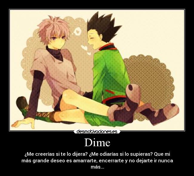 Dime - ¿Me creerías si te lo dijera? ¿Me odiarías si lo supieras? Que mi
más grande deseo es amarrarte, encerrarte y no dejarte ir nunca
más...