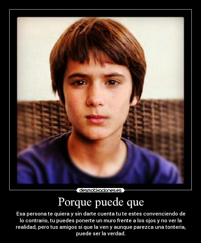 Porque puede que - Esa persona te quiera y sin darte cuenta tu te estes convenciendo de
lo contrario, tu puedes ponerte un muro frente a los ojos y no ver la
realidad, pero tus amigos si que la ven y aunque parezca una tonteria,
puede ser la verdad.
