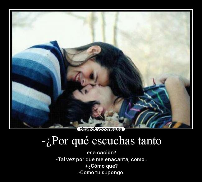-¿Por qué escuchas tanto - esa cación?
-Tal vez por que me enacanta, como..
+¿Cómo que?
-Como tu supongo.