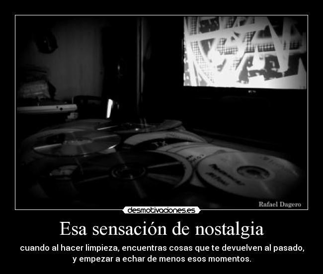 Esa sensación de nostalgia - cuando al hacer limpieza, encuentras cosas que te devuelven al pasado,
y empezar a echar de menos esos momentos.