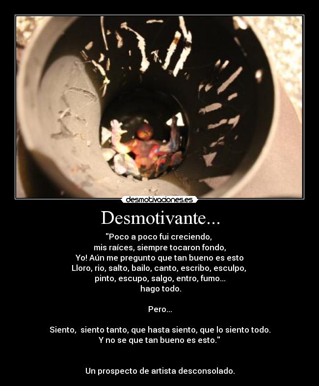 Desmotivante... - Poco a poco fui creciendo,
mis raíces, siempre tocaron fondo,
Yo! Aún me pregunto que tan bueno es esto
Lloro, rio, salto, bailo, canto, escribo, esculpo,
pinto, escupo, salgo, entro, fumo...
hago todo.
Pero...
Siento, siento tanto, que hasta siento, que lo siento todo.
Y no se que tan bueno es esto.
Un prospecto de artista desconsolado.