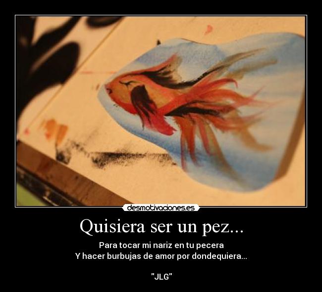 Quisiera ser un pez... - Para tocar mi nariz en tu pecera
Y hacer burbujas de amor por dondequiera...
JLG