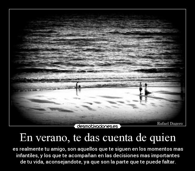 En verano, te das cuenta de quien - es realmente tu amigo, son aquellos que te siguen en los momentos mas
infantiles, y los que te acompañan en las decisiones mas importantes
de tu vida, aconsejandote, ya que son la parte que te puede faltar.