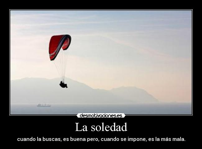 La soledad - cuando la buscas, es buena pero, cuando se impone, es la más mala.