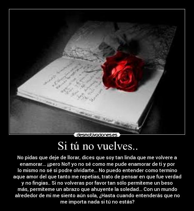 Si tú no vuelves.. - No pidas que deje de llorar, dices que soy tan linda que me volvere a
enamorar... ¡¡pero No!! yo no sé como me pude enamorar de ti y por
lo mismo no sé si podre olvidarte... No puedo entender como termino
aque amor del que tanto me repetias, trato de pensar en que fue verdad
y no fingias.. Si no volveras por favor tan sólo permiteme un beso
más, permiteme un abrazo que ahuyente la soledad... Con un mundo
alrededor de mi me siento aún sola, ¿Hasta cuando entenderás que no
me importa nada si tú no estás?