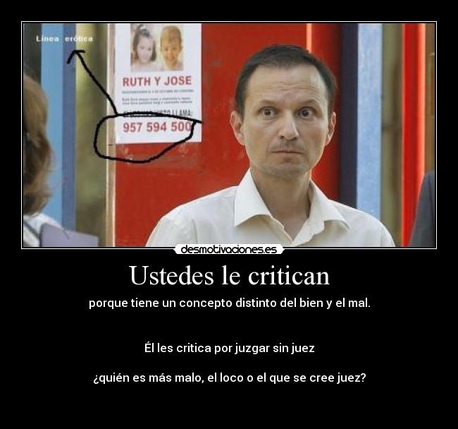 Ustedes le critican - porque tiene un concepto distinto del bien y el mal.


Él les critica por juzgar sin juez

¿quién es más malo, el loco o el que se cree juez?

♥