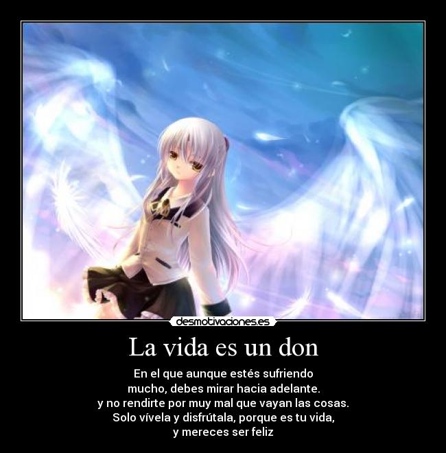 La vida es un don - En el que aunque estés sufriendo
mucho, debes mirar hacia adelante.
y no rendirte por muy mal que vayan las cosas.
Solo vívela y disfrútala, porque es tu vida,
y mereces ser feliz