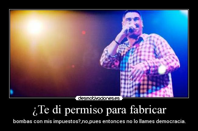 ¿Te di permiso para fabricar - bombas con mis impuestos?,no,pues entonces no lo llames democracia.