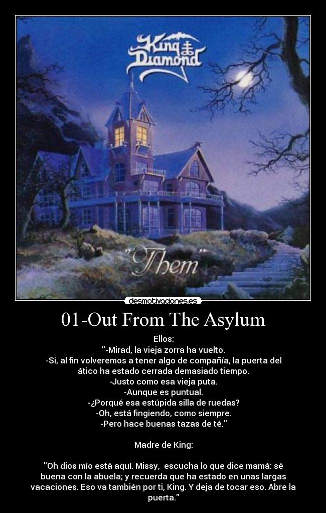 01-Out From The Asylum - Ellos:
-Mirad, la vieja zorra ha vuelto.
-Si, al fin volveremos a tener algo de compañía, la puerta del
ático ha estado cerrada demasiado tiempo.
-Justo como esa vieja puta.
-Aunque es puntual.
-¿Porqué esa estúpida silla de ruedas?
-Oh, está fingiendo, como siempre.
-Pero hace buenas tazas de té.

Madre de King:

Oh dios mío está aquí. Missy,  escucha lo que dice mamá: sé
buena con la abuela; y recuerda que ha estado en unas largas
vacaciones. Eso va también por ti, King. Y deja de tocar eso. Abre la
puerta.