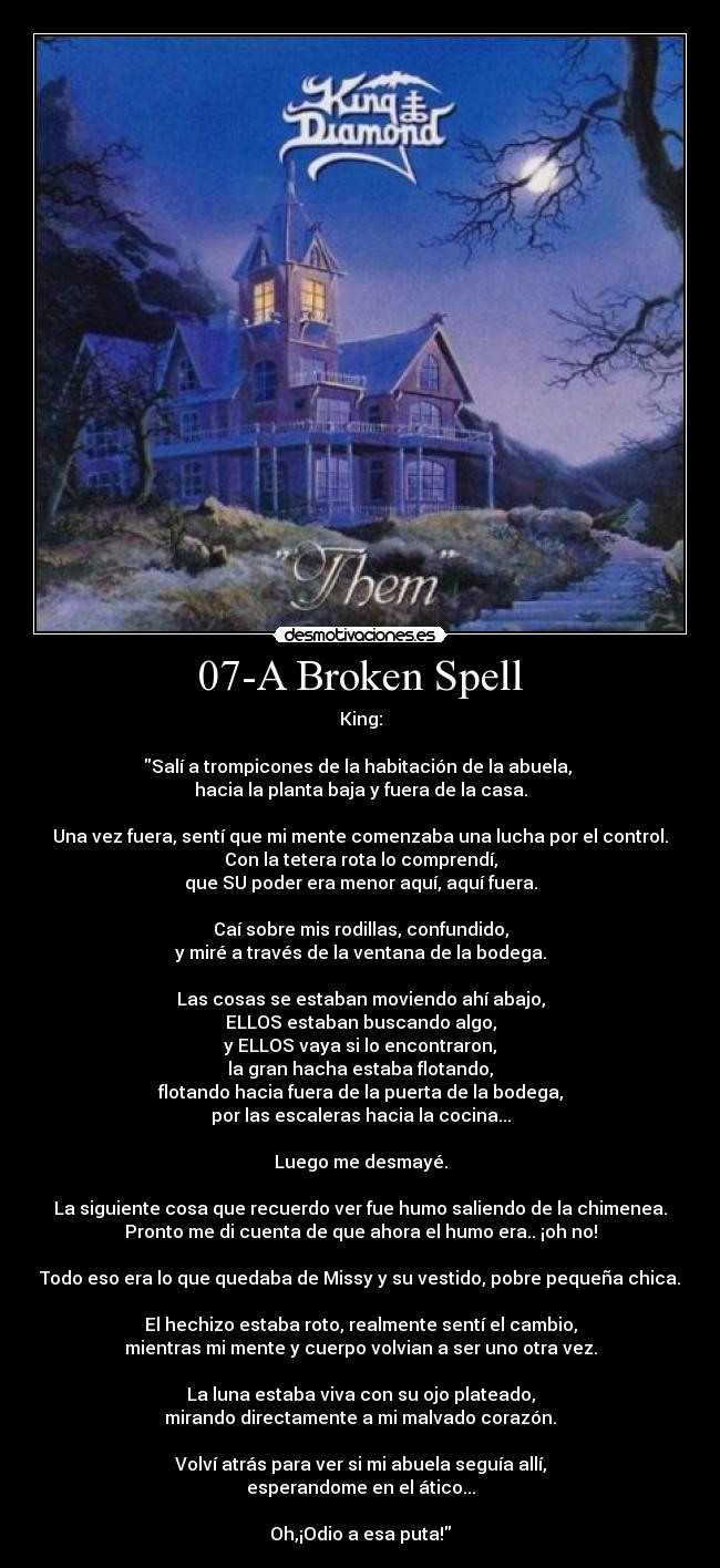 07-A Broken Spell - King:

Salí a trompicones de la habitación de la abuela, 
hacia la planta baja y fuera de la casa.

Una vez fuera, sentí que mi mente comenzaba una lucha por el control.
Con la tetera rota lo comprendí,
que SU poder era menor aquí, aquí fuera.

Caí sobre mis rodillas, confundido,
y miré a través de la ventana de la bodega.

Las cosas se estaban moviendo ahí abajo,
ELLOS estaban buscando algo,
y ELLOS vaya si lo encontraron,
la gran hacha estaba flotando,
flotando hacia fuera de la puerta de la bodega,
por las escaleras hacia la cocina...

Luego me desmayé.

La siguiente cosa que recuerdo ver fue humo saliendo de la chimenea.
Pronto me di cuenta de que ahora el humo era.. ¡oh no!

Todo eso era lo que quedaba de Missy y su vestido, pobre pequeña chica.

El hechizo estaba roto, realmente sentí el cambio,
mientras mi mente y cuerpo volvian a ser uno otra vez.

La luna estaba viva con su ojo plateado,
mirando directamente a mi malvado corazón.

Volví atrás para ver si mi abuela seguía allí,
esperandome en el ático...

Oh,¡Odio a esa puta!