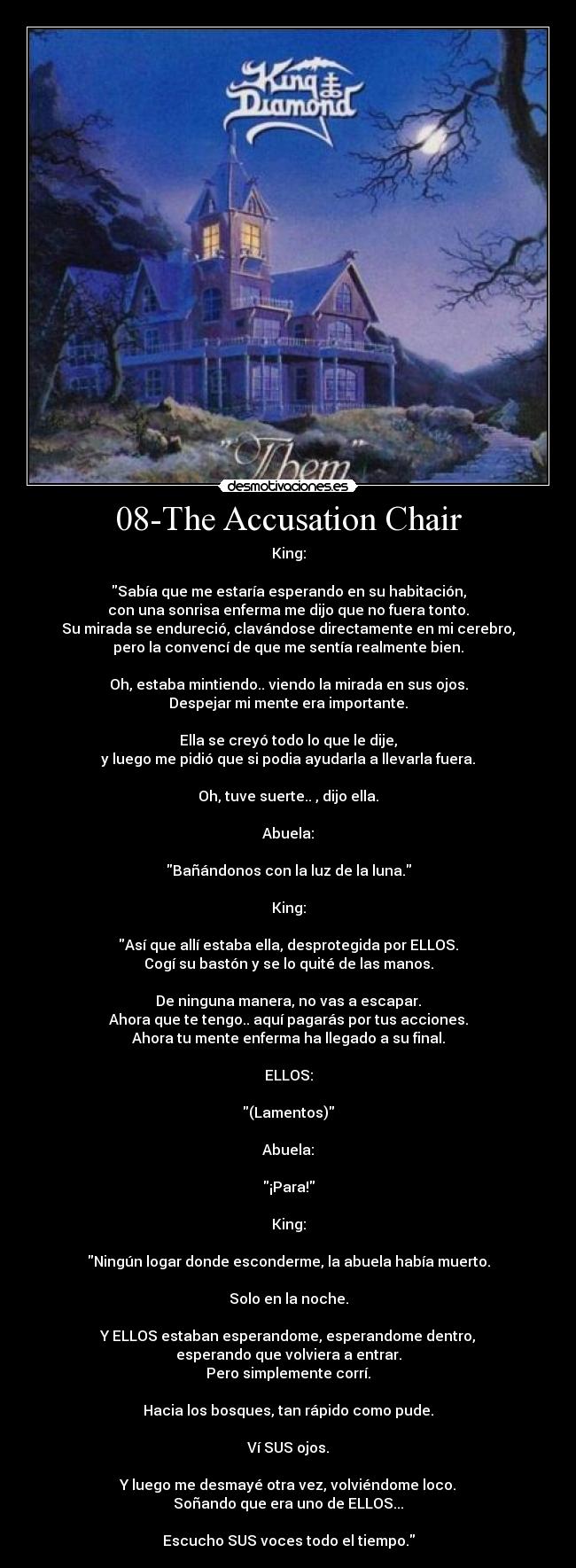 08-The Accusation Chair - King:

Sabía que me estaría esperando en su habitación,
con una sonrisa enferma me dijo que no fuera tonto.
Su mirada se endureció, clavándose directamente en mi cerebro,
pero la convencí de que me sentía realmente bien.

Oh, estaba mintiendo.. viendo la mirada en sus ojos.
Despejar mi mente era importante.

Ella se creyó todo lo que le dije,
y luego me pidió que si podia ayudarla a llevarla fuera.

Oh, tuve suerte.. , dijo ella.

Abuela:

Bañándonos con la luz de la luna.

King:

Así que allí estaba ella, desprotegida por ELLOS.
Cogí su bastón y se lo quité de las manos.

De ninguna manera, no vas a escapar.
Ahora que te tengo.. aquí pagarás por tus acciones.
Ahora tu mente enferma ha llegado a su final.

ELLOS:

(Lamentos)

Abuela:

¡Para!

King:

Ningún logar donde esconderme, la abuela había muerto.

Solo en la noche.

Y ELLOS estaban esperandome, esperandome dentro,
esperando que volviera a entrar.
Pero simplemente corrí.

Hacia los bosques, tan rápido como pude.

Ví SUS ojos.

Y luego me desmayé otra vez, volviéndome loco.
Soñando que era uno de ELLOS...

Escucho SUS voces todo el tiempo.