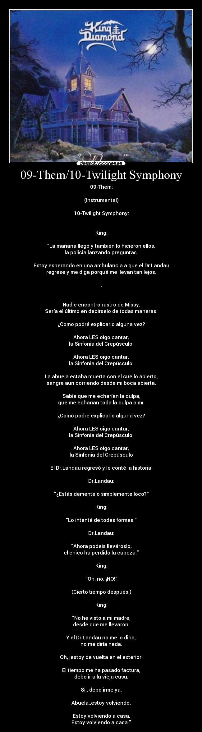 09-Them/10-Twilight Symphony - 09-Them:

(Instrumental)

10-Twilight Symphony:


King:

La mañana llegó y también lo hicieron ellos,
la policia lanzando preguntas.

Estoy esperando en una ambulancia a que el Dr.Landau
regrese y me diga porqué me llevan tan lejos.

.


Nadie encontró rastro de Missy.
Sería el último en decirselo de todas maneras.

¿Como podré explicarlo alguna vez?

Ahora LES oigo cantar,
la Sinfonia del Crepúsculo.

Ahora LES oigo cantar,
la Sinfonia del Crepúsculo.

La abuela estaba muerta con el cuello abierto,
sangre aun corriendo desde mi boca abierta.

Sabía que me echarían la culpa,
que me echarían toda la culpa a mí.

¿Como podré explicarlo alguna vez?

Ahora LES oigo cantar,
la Sinfonia del Crepúsculo.

Ahora LES oigo cantar,
la Sinfonia del Crepúsculo

El Dr.Landau regresó y le conté la historia.

Dr.Landau:

¿Estás demente o simplemente loco?

King:

Lo intenté de todas formas.

Dr.Landau:

Ahora podeis llevároslo,
el chico ha perdido la cabeza.

King:

Oh, no, ¡NO!

(Cierto tiempo después.)

King:

No he visto a mi madre,
desde que me llevaron.

Y el Dr.Landau no me lo diría,
no me diría nada.

Oh, ¡estoy de vuelta en el exterior!

El tiempo me ha pasado factura,
debo ir a la vieja casa.

Si.. debo irme ya.

Abuela..estoy volviendo.

Estoy volviendo a casa.
Estoy volviendo a casa.