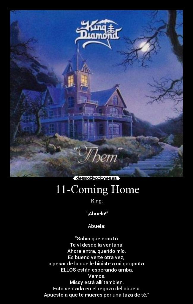 11-Coming Home - King:

¡Abuela!

Abuela:

Sabía que eras tú.
Te ví desde la ventana.
Ahora entra, querido mío.
Es bueno verte otra vez, 
a pesar de lo que le hiciste a mi garganta.
ELLOS están esperando arriba.
Vamos.
Missy está allí tambien.
Está sentada en el regazo del abuelo.
Apuesto a que te mueres por una taza de té.